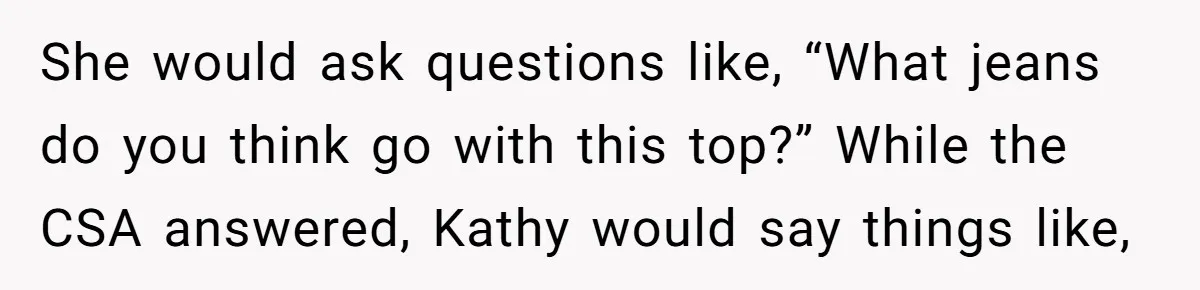 She would ask questions like, “What jeans do you think go with this top?” While the CSA answered, Kathy would say things like,
