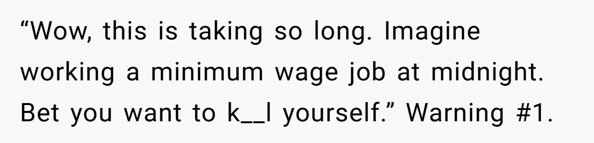 “Wow, this is taking so long. Imagine working a minimum wage job at midnight. Bet you want to k__l yourself.” Warning #1.