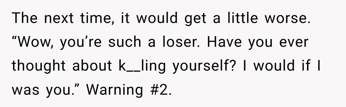 The next time, it would get a little worse. “Wow, you’re such a loser. Have you ever thought about k__ling yourself? I would if I was you.” Warning #2.