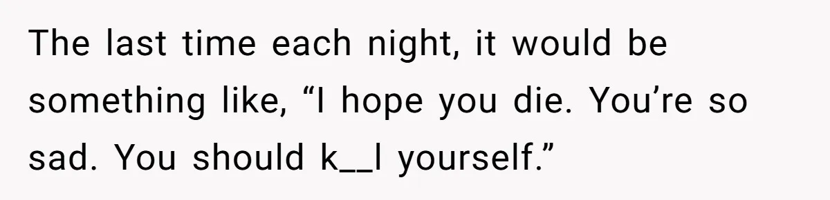 The last time each night, it would be something like, “I hope you die. You’re so sad. You should k__l yourself.”