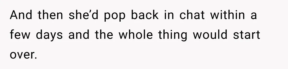 And then she’d pop back in chat within a few days and the whole thing would start over.