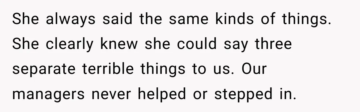 She always said the same kinds of things. She clearly knew she could say three separate terrible things to us. Our managers never helped or stepped in.