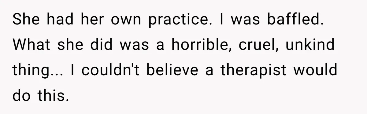 She had her own practice. I was baffled. What she did was a horrible, cruel, unkind thing... I couldn't believe a therapist would do this.