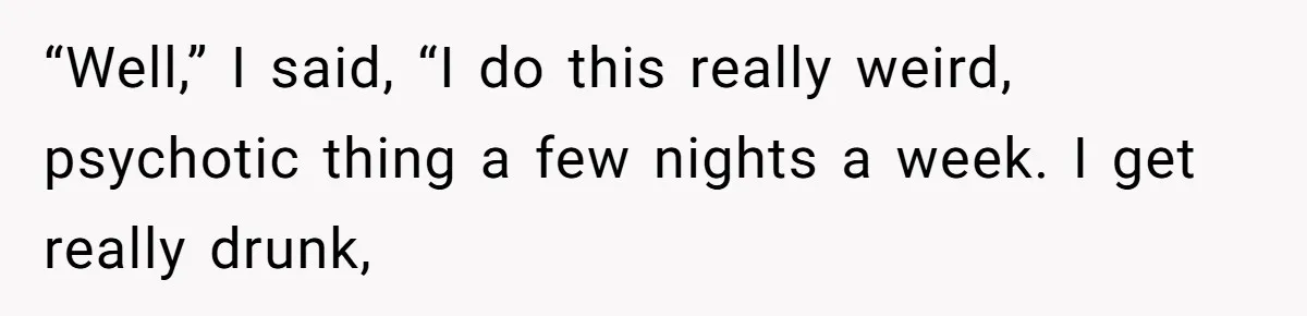 “Well,” I said, “I do this really weird, psychotic thing a few nights a week. I get really drunk,