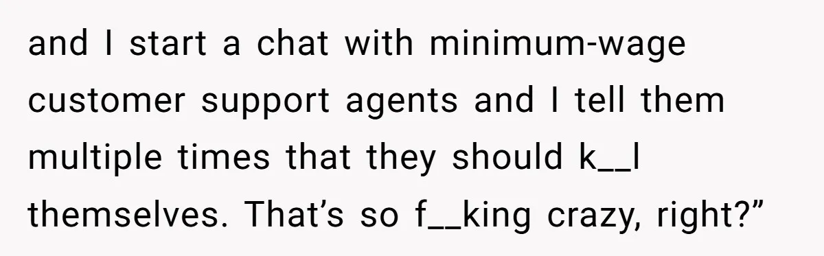 and I start a chat with minimum-wage customer support agents and I tell them multiple times that they should k__l themselves. That’s so f__king crazy, right?”