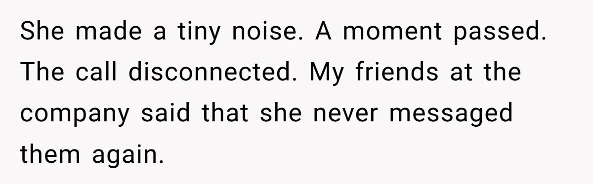 She made a tiny noise. A moment passed. The call disconnected. My friends at the company said that she never messaged them again.