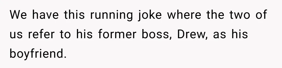 We have this running joke where the two of us refer to his former boss, Drew, as his boyfriend.