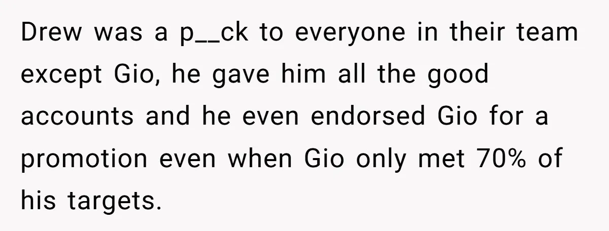 Drew was a p__ck to everyone in their team except Gio, he gave him all the good accounts and he even endorsed Gio for a promotion even when Gio only...