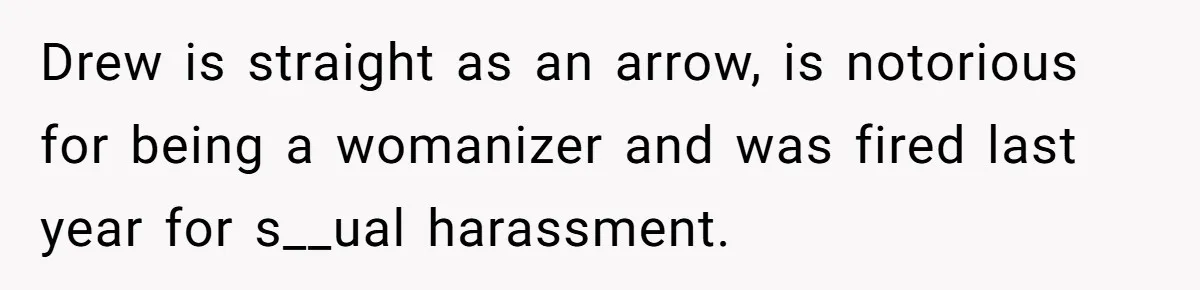 Drew is straight as an arrow, is notorious for being a womanizer and was fired last year for s__ual harassment.