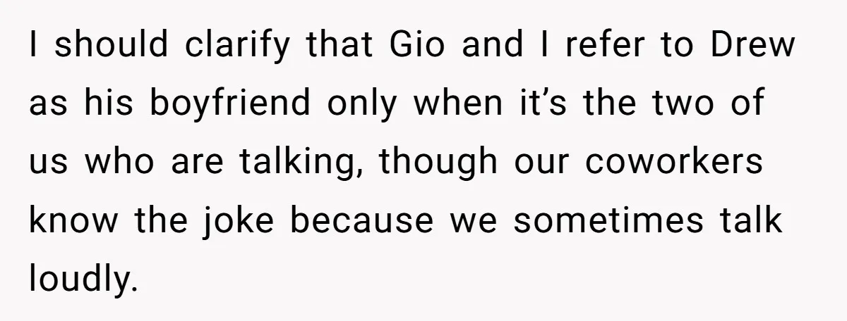 I should clarify that Gio and I refer to Drew as his boyfriend only when it’s the two of us who are talking, though our coworkers know the joke because...
