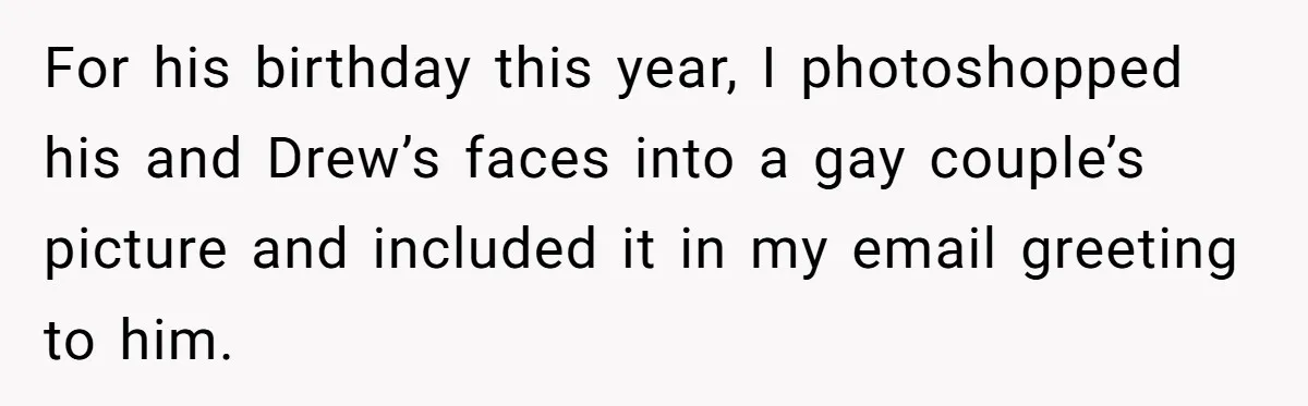 For his birthday this year, I photoshopped his and Drew’s faces into a gay couple’s picture and included it in my email greeting to him.