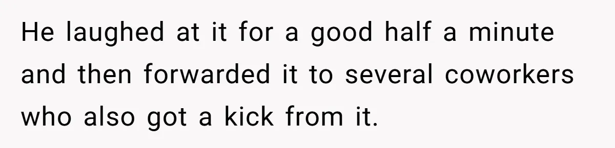 He laughed at it for a good half a minute and then forwarded it to several coworkers who also got a kick from it.