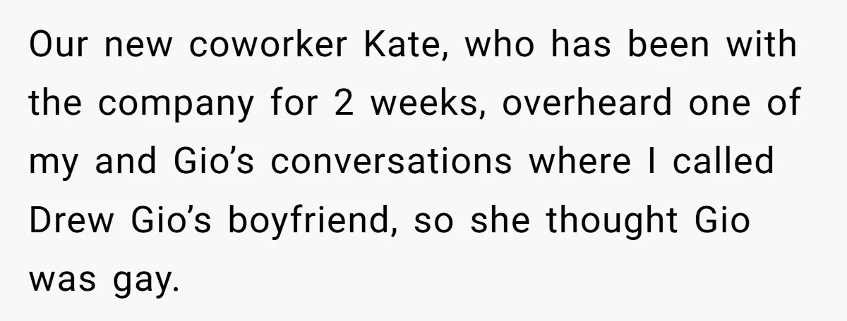 Our new coworker Kate, who has been with the company for 2 weeks, overheard one of my and Gio’s conversations where I called Drew Gio’s boyfriend, so she thought Gio...