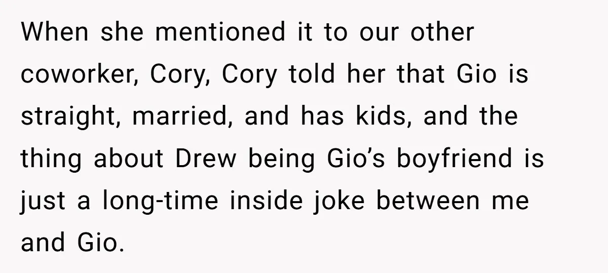 When she mentioned it to our other coworker, Cory, Cory told her that Gio is straight, married, and has kids, and the thing about Drew being Gio’s boyfriend is just...