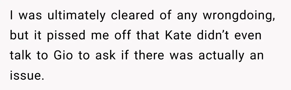 I was ultimately cleared of any wrongdoing, but it pissed me off that Kate didn’t even talk to Gio to ask if there was actually an issue.