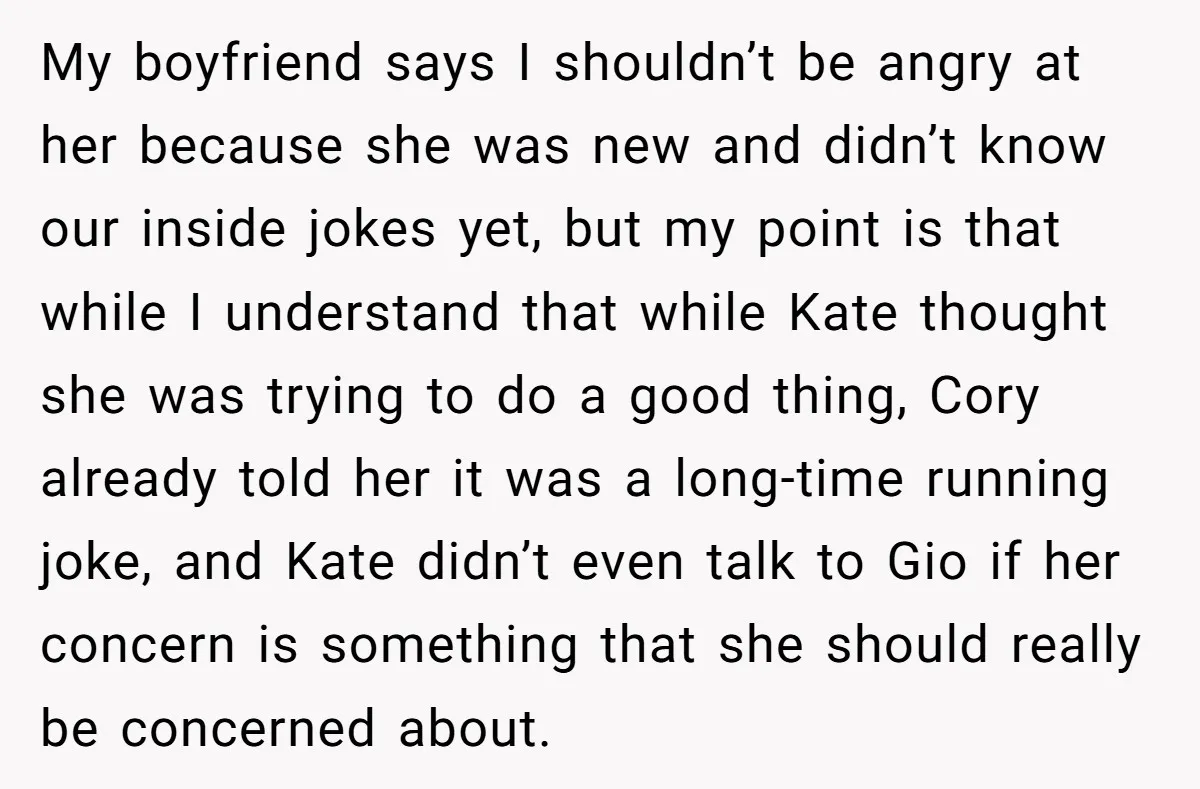 My boyfriend says I shouldn’t be angry at her because she was new and didn’t know our inside jokes yet, but my point is that while I understand that while...