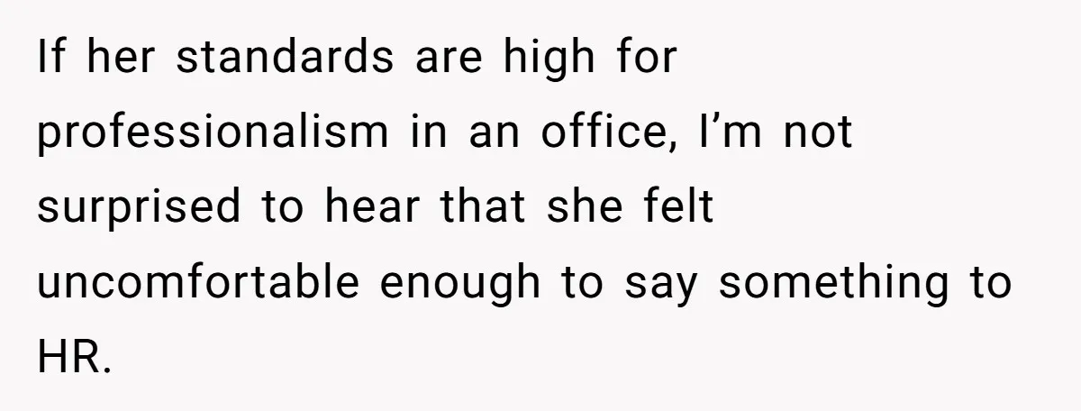 If her standards are high for professionalism in an office, I’m not surprised to hear that she felt uncomfortable enough to say something to HR.