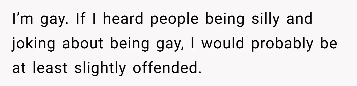 I’m gay. If I heard people being silly and joking about being gay, I would probably be at least slightly offended.