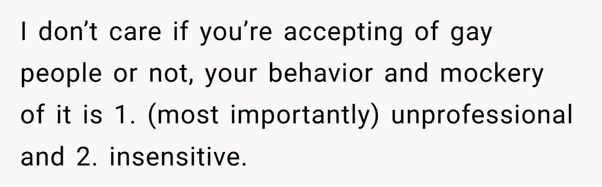 I don’t care if you’re accepting of gay people or not, your behavior and mockery of it is 1. (most importantly) unprofessional and 2. insensitive.