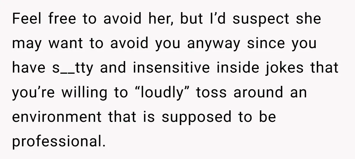 Feel free to avoid her, but I’d suspect she may want to avoid you anyway since you have s__tty and insensitive inside jokes that you’re willing to “loudly” toss around...