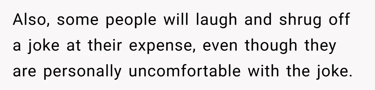 Also, some people will laugh and shrug off a joke at their expense, even though they are personally uncomfortable with the joke.