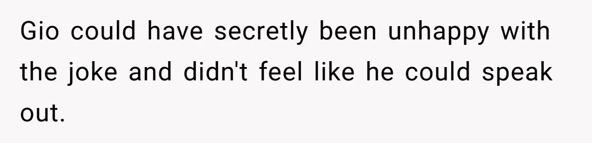 Gio could have secretly been unhappy with the joke and didn't feel like he could speak out.