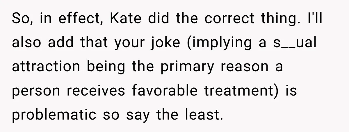 So, in effect, Kate did the correct thing. I'll also add that your joke (implying a s__ual attraction being the primary reason a person receives favorable treatment) is problematic so...