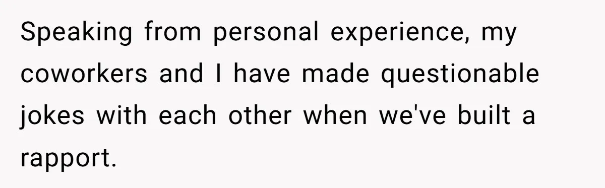 Speaking from personal experience, my coworkers and I have made questionable jokes with each other when we've built a rapport.