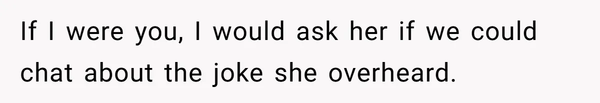 If I were you, I would ask her if we could chat about the joke she overheard.
