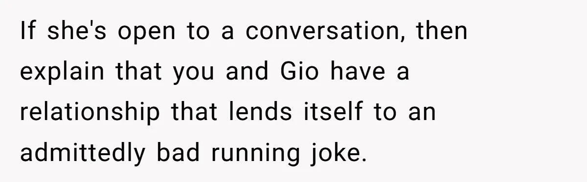 If she's open to a conversation, then explain that you and Gio have a relationship that lends itself to an admittedly bad running joke.