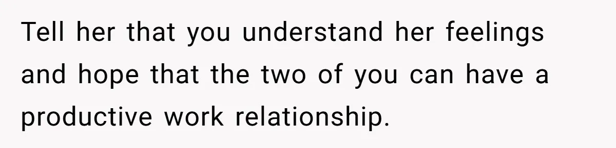 Tell her that you understand her feelings and hope that the two of you can have a productive work relationship.