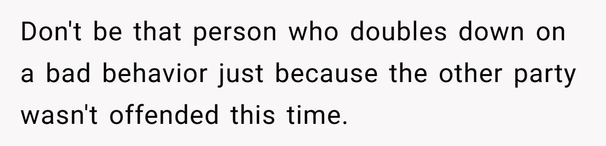 Don't be that person who doubles down on a bad behavior just because the other party wasn't offended this time.