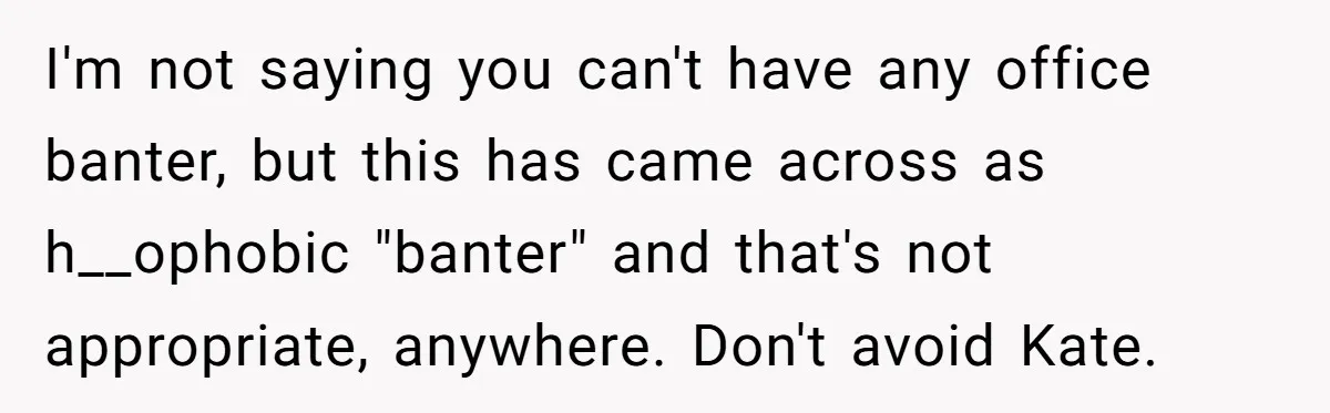 I'm not saying you can't have any office banter, but this has came across as h__ophobic "banter" and that's not appropriate, anywhere. Don't avoid Kate.