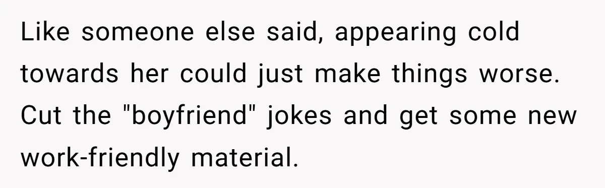 Like someone else said, appearing cold towards her could just make things worse. Cut the "boyfriend" jokes and get some new work-friendly material.