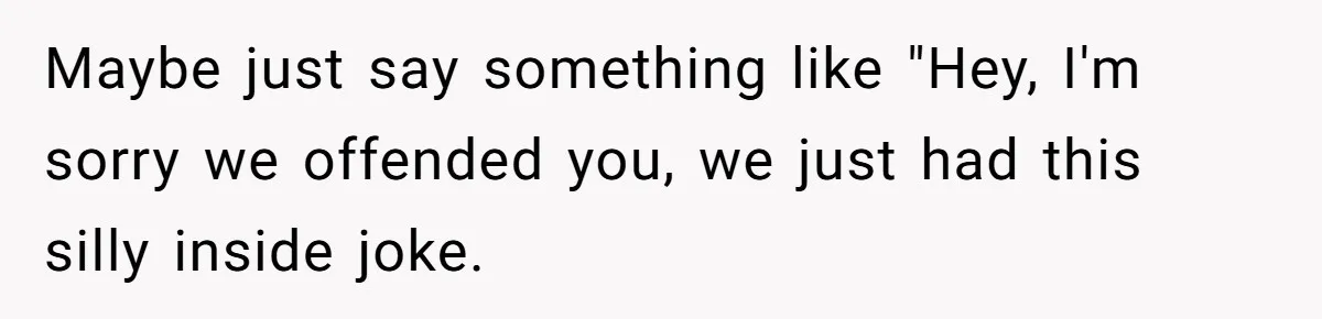 Maybe just say something like "Hey, I'm sorry we offended you, we just had this silly inside joke.