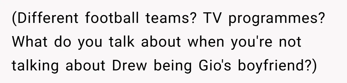 (Different football teams? TV programmes? What do you talk about when you're not talking about Drew being Gio's boyfriend?)