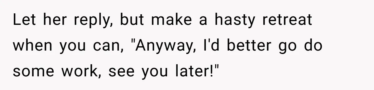 Let her reply, but make a hasty retreat when you can, "Anyway, I'd better go do some work, see you later!"