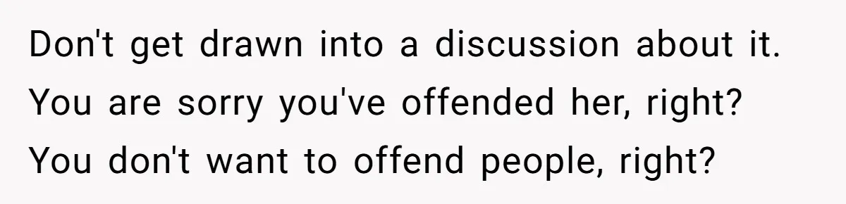Don't get drawn into a discussion about it. You are sorry you've offended her, right? You don't want to offend people, right?