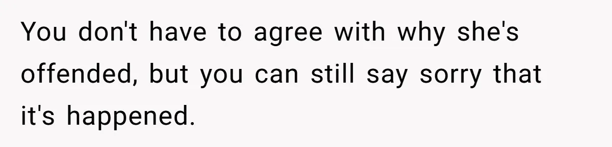 You don't have to agree with why she's offended, but you can still say sorry that it's happened.