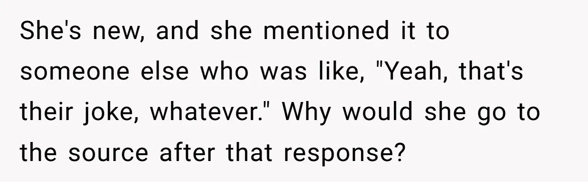 She's new, and she mentioned it to someone else who was like, "Yeah, that's their joke, whatever." Why would she go to the source after that response?
