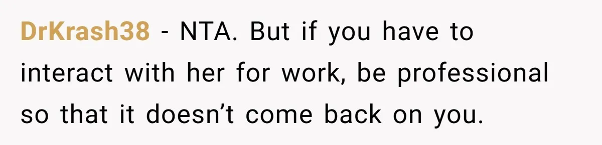 DrKrash38 − NTA. But if you have to interact with her for work, be professional so that it doesn’t come back on you.