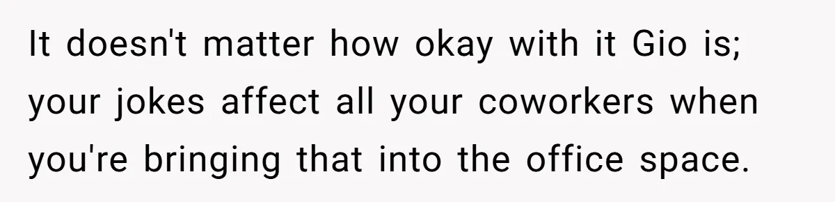 It doesn't matter how okay with it Gio is; your jokes affect all your coworkers when you're bringing that into the office space.