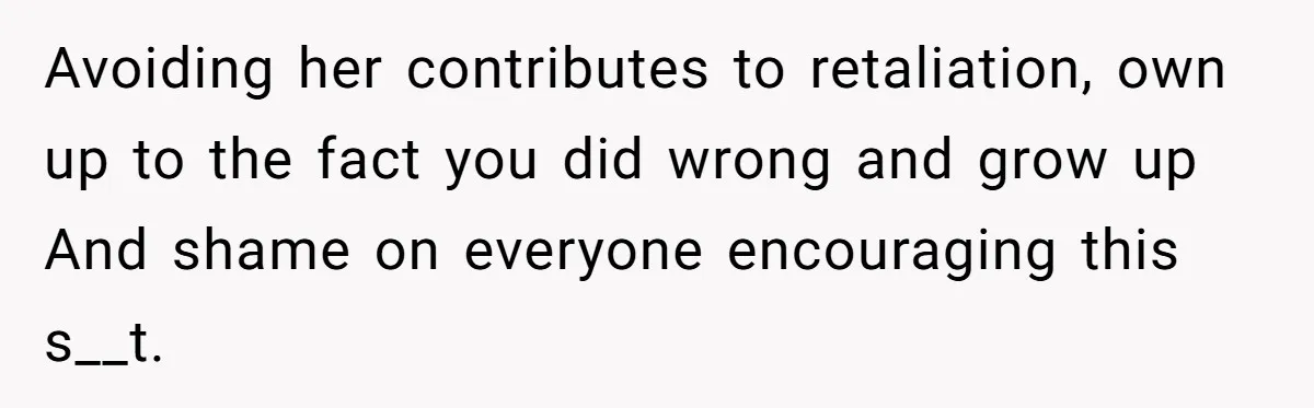 Avoiding her contributes to retaliation, own up to the fact you did wrong and grow up And shame on everyone encouraging this s__t.