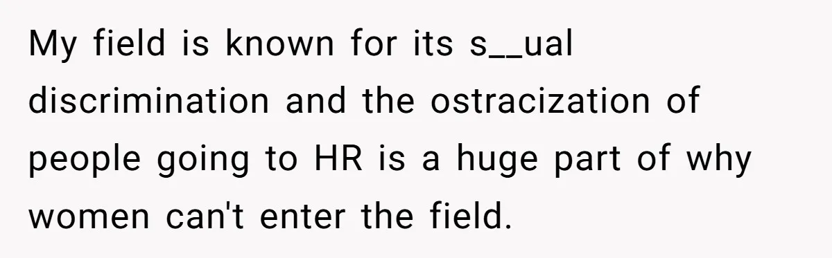 My field is known for its s__ual discrimination and the ostracization of people going to HR is a huge part of why women can't enter the field.