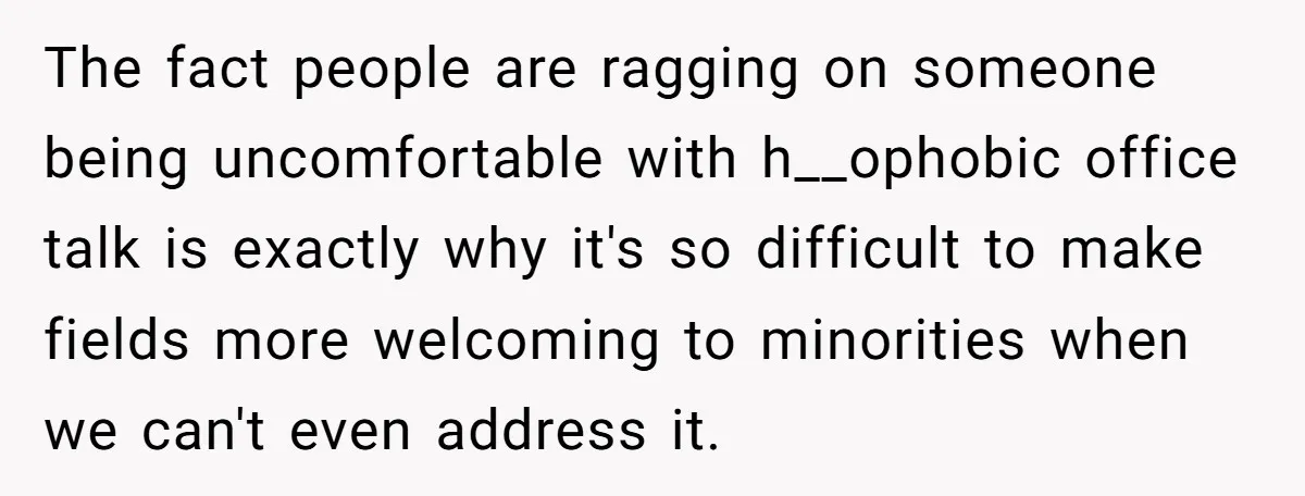 The fact people are ragging on someone being uncomfortable with h__ophobic office talk is exactly why it's so difficult to make fields more welcoming to minorities when we can't even...