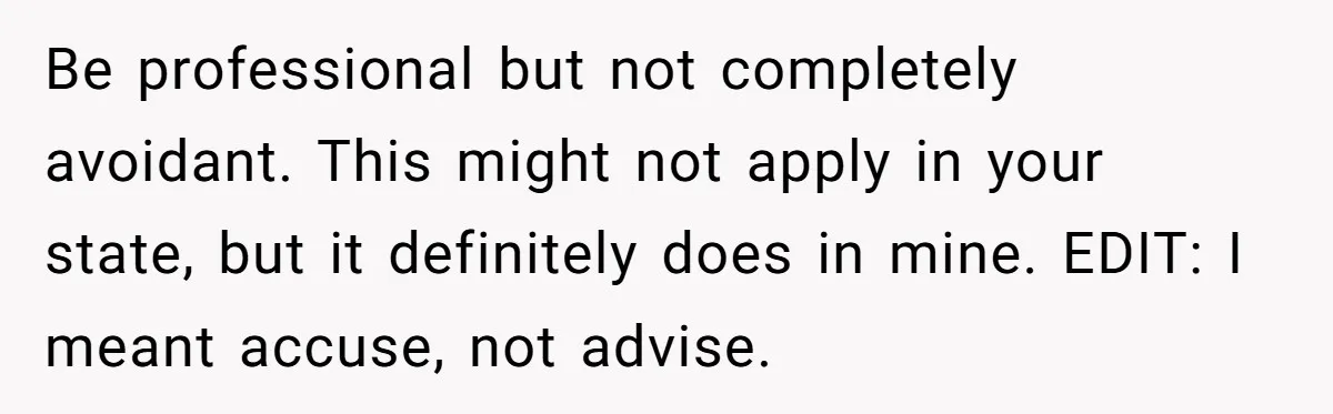 Be professional but not completely avoidant. This might not apply in your state, but it definitely does in mine. EDIT: I meant accuse, not advise.