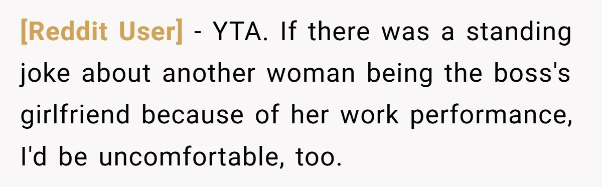 [Reddit User] − YTA. If there was a standing joke about another woman being the boss's girlfriend because of her work performance, I'd be uncomfortable, too.
