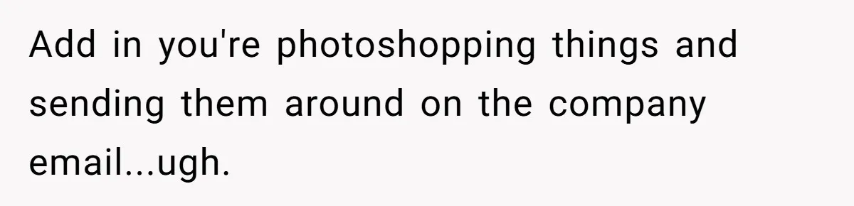 Add in you're photoshopping things and sending them around on the company email...ugh.