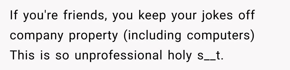 If you're friends, you keep your jokes off company property (including computers) This is so unprofessional holy s__t.