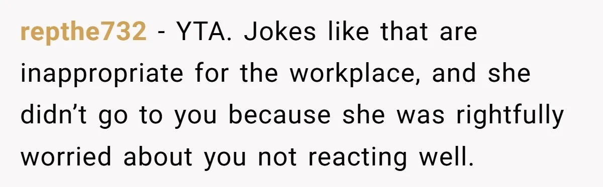 repthe732 − YTA. Jokes like that are inappropriate for the workplace, and she didn’t go to you because she was rightfully worried about you not reacting well.